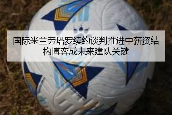 国际米兰劳塔罗续约谈判推进中薪资结构博弈成未来建队关键