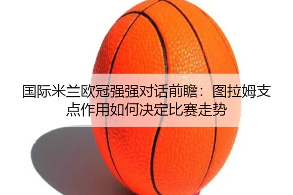 国际米兰欧冠强强对话前瞻：图拉姆支点作用如何决定比赛走势