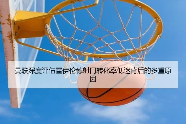 曼联深度评估霍伊伦德射门转化率低迷背后的多重原因